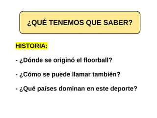 HISTORIA:
- ¿Dónde se originó el floorball?
- ¿Cómo se puede llamar también?
- ¿Qué países dominan en este deporte?
¿QUÉ TENEMOS QUE SABER?
 