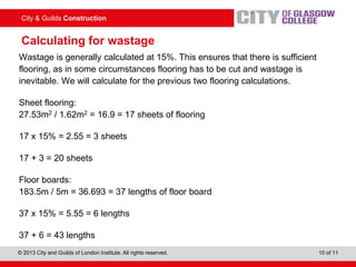 City & Guilds Construction
© 2013 City and Guilds of London Institute. All rights reserved. 10 of 11
Calculating for wastage
Wastage is generally calculated at 15%. This ensures that there is sufficient
flooring, as in some circumstances flooring has to be cut and wastage is
inevitable. We will calculate for the previous two flooring calculations.
Sheet flooring:
27.53m2 / 1.62m2 = 16.9 = 17 sheets of flooring
17 x 15% = 2.55 = 3 sheets
17 + 3 = 20 sheets
Floor boards:
183.5m / 5m = 36.693 = 37 lengths of floor board
37 x 15% = 5.55 = 6 lengths
37 + 6 = 43 lengths
 