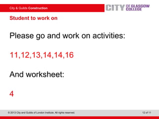City & Guilds Construction
© 2013 City and Guilds of London Institute. All rights reserved. 12 of 11
Student to work on
Please go and work on activities:
11,12,13,14,14,16
And worksheet:
4
 