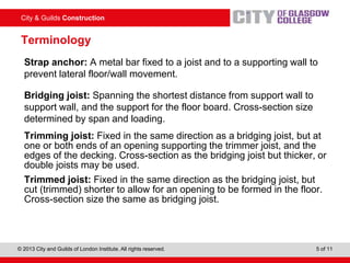 City & Guilds Construction
© 2013 City and Guilds of London Institute. All rights reserved. 5 of 11
Terminology
Strap anchor: A metal bar fixed to a joist and to a supporting wall to
prevent lateral floor/wall movement.
Bridging joist: Spanning the shortest distance from support wall to
support wall, and the support for the floor board. Cross-section size
determined by span and loading.
Trimming joist: Fixed in the same direction as a bridging joist, but at
one or both ends of an opening supporting the trimmer joist, and the
edges of the decking. Cross-section as the bridging joist but thicker, or
double joists may be used.
Trimmed joist: Fixed in the same direction as the bridging joist, but
cut (trimmed) shorter to allow for an opening to be formed in the floor.
Cross-section size the same as bridging joist.
 