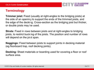 City & Guilds Construction
© 2013 City and Guilds of London Institute. All rights reserved. 6 of 11
Terminology
Trimmer joist: Fixed (usually at right-angles to the bridging joists) at
the side of an opening to support the ends of the trimmed joists, and
the edge of the decking. Cross-section as the bridging joist but thicker,
or double joists may be used.
Struts: Fixed in rows between joists and at right-angles to bridging
joists, to restrict buckling of the joists. The position and number of rows
will depend on the joist span.
Noggings: Fixed between joists to support joints in decking material
(eg floorboard trap, roof decking joints).
Decking: Sheet materials or boarding used for covering a floor or roof
surface area.
 