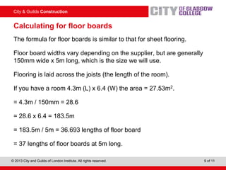 City & Guilds Construction
© 2013 City and Guilds of London Institute. All rights reserved. 9 of 11
Calculating for floor boards
The formula for floor boards is similar to that for sheet flooring.
Floor board widths vary depending on the supplier, but are generally
150mm wide x 5m long, which is the size we will use.
Flooring is laid across the joists (the length of the room).
If you have a room 4.3m (L) x 6.4 (W) the area = 27.53m2.
= 4.3m / 150mm = 28.6
= 28.6 x 6.4 = 183.5m
= 183.5m / 5m = 36.693 lengths of floor board
= 37 lengths of floor boards at 5m long.
 