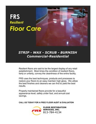 FRS
Resilient

Floor Care


     STRIP - WAX - SCRUB - BURNISH
         Commercial-Residential


     Resilient floors are said to be the largest display of any retail
     establishment. Most times the condition of resilient floors,
     fairly or unfairly, convey the cleanliness of the entire facility.

     FRS uses the best techniques, products and processes to
     restore your floors to an easy maintain high gloss. We utilize
     the best finishes and cleaners we can find to yield the best
     results.

     Properly maintained floors provide for a beautiful
     appearance level, safety under foot, and annual cost
     savings.

     CALL US TODAY FOR A FREE FLOOR AUDIT & EVALUATION

                                FLOOR RESTORATION
                                SERVICES, INC.
                                813-784-4134
 