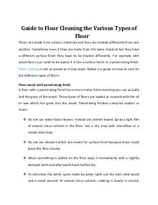 Guide to Floor Cleaning the Various Types of
                     Floor
Floors are made from various materials and they are treated differently from one
another. Sometimes even if they are made from the same material but they have
a different surface finish they have to be treated differently. For example with
wood floors you need to be aware if it has a surface finish or a penetrating finish.
Floor cleaning is not as simple as it may seem. Below is a guide on how to care for
the different types of floors.

Floor wood with penetrating finish
A floor with a penetrating finish has a more matte finish meaning you can actually
feel the grain of the wood. These types of floors are sealed or covered with the oil
or wax which has gone into the wood. Penetrating finishes comprise sealers or
resins.

    Do not use water base cleaner; instead use solvent-based. Spray a light film
      of natural citrus solvent in the floor. Use a dry mop with microfiber or a
      simple dust mop.

    Do not use cleaners which are meant for surface finish because these could
      leave the floor cloudy.

    When something is spilled on the floor wipe it immediately with a slightly
      damped cloth and afterwards hand buffed dry.

    To eliminate the white spots made by water spills use the best steel wood
      and a small amount of natural citrus solvent, rubbing it slowly in circular
 