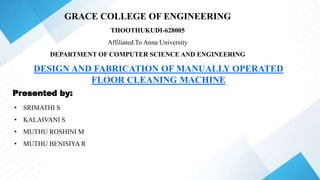 GRACE COLLEGE OF ENGINEERING
THOOTHUKUDI-628005
Affiliated To Anna University
DEPARTMENT OF COMPUTER SCIENCE AND ENGINEERING
DESIGN AND FABRICATION OF MANUALLY OPERATED
FLOOR CLEANING MACHINE
Presented by:
• SRIMATHI S
• KALAIVANI S
• MUTHU ROSHINI M
• MUTHU BENISIYA R
 