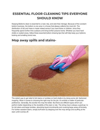 ESSENTIAL FLOOR CLEANING TIPS EVERYONE
SHOULD KNOW
Keeping Bottoms clean is essential to a neat, tidy, and odor-free ménage. Because of the constant
bottom business, the bottom is one area in a house that always collects the most dirt. The
distribution of dirt and mess is made indeed worse if you have faves or children, since they
frequently spend further time outdoors and bring further poisons home. Whether you have hard
shells or coated areas, follow these essential bottom drawing tips that will help keep your bottoms
looking and smelling brand new.
Mop away spills and stains-
The stylish way to get relief of dirt stains or tumbles on hard shells is by doing some old- fashioned
mopping. When it comes to choosing the right mop for the job, it's entirely a matter of particular
preference. Generally, the sturdier the mop the better. But there are different types which can
perform better depending on the durability of the stain or slip. The string mop is always a good go- to
for dirt stains and large tumbles, absorbing liquid incontinently and covering large areas at formerly.
For further resistant stains, simply buff down by stepping over the mop strings and scuffing at the
stain until it comes off.
 