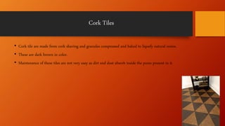 Cork Tiles
• Cork tile are made from cork shaving and granules compressed and baked to liquefy natural resins.
• These are dark brown in color.
• Maintenance of these tiles are not very easy as dirt and dust absorb inside the pores present in it.
 