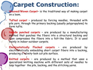 Carpet Construction:
• Weaved/Woven Carpet– is the traditional way of making carpet
on a loom.
• Tufted carpet – produced by forcing needles, threaded with
pile yarn, through the primary backing (usually polypropylene) to
form tufts.
• Needle punched carpets – are produced by a manufacturing
method that punches the fibers into a structural backing and
then compresses the fibers into a felt-like fabric. It is used
mainly in indoor-outdoor carpets.
• Electrostatically Flocked carpets – are produced by
electrostatically embedding short carpet fibers into a backing,
producing a velvety-look cut pile surface.
• Knitted carpets – are produced by a method that uses a
specialized knitting machine with different sets of needles to
loop together the pile, backing, and the stitching yarns.
 
