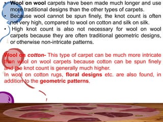 • Wool on wool carpets have been made much longer and use
more traditional designs than the other types of carpets.
• Because wool cannot be spun finely, the knot count is often
not very high, compared to wool on cotton and silk on silk.
• High knot count is also not necessary for wool on wool
carpets because they are often traditional geometric designs,
or otherwise non-intricate patterns.
Wool on cotton- This type of carpet can be much more intricate
than wool on wool carpets because cotton can be spun finely
and the knot count is generally much higher.
In wool on cotton rugs, floral designs etc. are also found, in
addition to the geometric patterns.
 