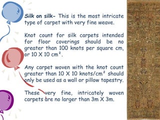 Silk on silk- This is the most intricate
type of carpet with very fine weave.
Knot count for silk carpets intended
for floor coverings should be no
greater than 100 knots per square cm,
or 10 X 10 cm².
Any carpet woven with the knot count
greater than 10 X 10 knots/cm² should
only be used as a wall or pillow tapestry.
These very fine, intricately woven
carpets are no larger than 3m X 3m.
 