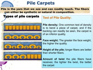 Pile Carpets
Pile is the yarn that we see and can readily touch. The fibers
can either be synthetic or natural in composition.
Types of pile carpets Test of Pile Quality:
Pile density; One common test of density
is to bend a piece of carpet, and if the
backing can readily be seen, the carpet is
of an inferior quality.
Face weight; The greater the face weight,
the higher the quality.
Height of the pile; longer fibers are better
than shorter fibers.
Amount of twist the pile fibers have
receives; the tighter the twist, the better
the carpet
 