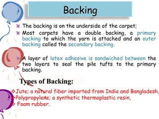 Backing
The backing is on the underside of the carpet;
Most carpets have a double backing, a primary
backing to which the yarn is attached and an outer
backing called the secondary backing.
A layer of latex adhesive is sandwiched between the
two layers to seal the pile tufts to the primary
backing.
Types of Backing:
Jute; a natural fiber imported from India and Bangladesh,
Polypropylene; a synthetic thermoplastic resin,
 Foam rubber.
 
