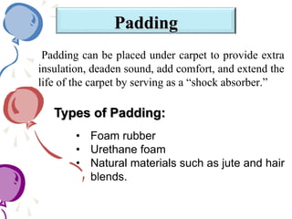 Padding
Padding can be placed under carpet to provide extra
insulation, deaden sound, add comfort, and extend the
life of the carpet by serving as a “shock absorber.”
• Foam rubber
• Urethane foam
• Natural materials such as jute and hair
blends.
Types of Padding:
 