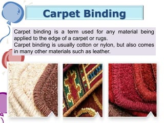 Carpet Binding
Carpet binding is a term used for any material being
applied to the edge of a carpet or rugs.
Carpet binding is usually cotton or nylon, but also comes
in many other materials such as leather.
 
