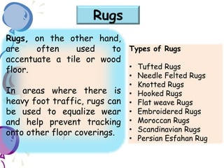 Rugs, on the other hand,
are often used to
accentuate a tile or wood
floor.
In areas where there is
heavy foot traffic, rugs can
be used to equalize wear
and help prevent tracking
onto other floor coverings.
Rugs
Types of Rugs
• Tufted Rugs
• Needle Felted Rugs
• Knotted Rugs
• Hooked Rugs
• Flat weave Rugs
• Embroidered Rugs
• Moroccan Rugs
• Scandinavian Rugs
• Persian Esfahan Rug
 
