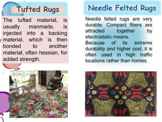 Tufted Rugs Needle Felted Rugs
The tufted material, is
usually manmade, is
injected into a backing
material, which is then
bonded to another
material, often hessian, for
added strength.
Needle felted rugs are very
durable. Compact fibers are
attracted together by
electrostatic means.
Because of its extreme
durability and higher cost, it is
often used in high traffic
locations rather than homes.
 