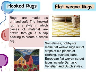 Rugs are made as
a handicraft The hooked
rug is a style in which
pieces of material are
drawn through a burlap
backing to create a simple
rug.
Hooked Rugs Flat weave Rugs
Sometimes, hobbyists
make flat weave rugs out of
strips of old pieces of
clothing, such as jeans.
European flat woven carpet
types include Damask,
Venetian and Dutch styles.
 