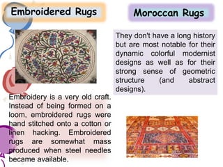 Embroidered Rugs Moroccan Rugs
Embroidery is a very old craft.
Instead of being formed on a
loom, embroidered rugs were
hand stitched onto a cotton or
linen hacking. Embroidered
rugs are somewhat mass
produced when steel needles
became available.
They don't have a long history
but are most notable for their
dynamic colorful modernist
designs as well as for their
strong sense of geometric
structure (and abstract
designs).
 