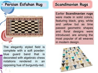 • Persian Esfahan Rug Scandinavian Rugs
The elegantly styled field is
complete with a soft powder-
blue guard band that is
decorated with algebraic chess
notations rendered in an
opposing hue of burgundy-red.
Earlier Scandinavian rugs
were made in solid colors,
featuring black, gray, white
and yellow but as time
passed geometric shapes
and floral designs were
introduced. are among the
most popular of all weaves
in modern design.
 