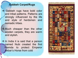 Gabbeh Carpet/Rugs
 Gabbeh rugs have bold color
and tribal patterns. Patterns are
strongly influenced by the life
and style of herdsmen and
nomadic tribes.
 Much cheaper than the other
woolen carpets, they are warm
and stylish.
 In India it is said that a person
named Nubi created the first
Namda to protect Emperor
Akbar’s Horse from cold
 