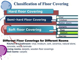 Classification of Floor Covering
Hard floor Covering
Semi–hard Floor Covering
Soft floor Covering
Vinyl
Linoleum
Rubber sheets
Carpets
Rugs
Gabbeh
Durries
Different Floor Coverings for Different Rooms
Kitchen and bathroom- vinyl, linoleum, cork, ceramics, natural stone,
concrete, wood, laminate
Living rooms- carpets, wooden floor coverings
Bed rooms- carpets
 