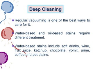 Deep Cleaning
Regular vacuuming is one of the best ways to
care for it.
Water-based and oil-based stains require
different treatment.
Water-based stains include soft drinks, wine,
fruit juice, ketchup, chocolate, vomit, urine,
coffee and pet stains.
 