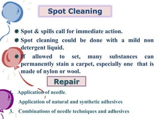 Spot Cleaning
Spot & spills call for immediate action.
Spot cleaning could be done with a mild non
detergent liquid.
If allowed to set, many substances can
permanently stain a carpet, especially one that is
made of nylon or wool.
Repair
1. Application of needle.
2. Application of natural and synthetic adhesives
3. Combinations of needle techniques and adhesives
 