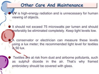 Other Care And Maintenance
UV is high-energy radiation and is unnecessary for human
viewing of objects.
It should not exceed 75 microwatts per lumen and should
preferably be eliminated completely. Keep light levels low.
A conservator or electrician can measure these levels
using a lux meter; the recommended light level for textiles
is 50 lux.
Textiles are at risk from dust and airborne pollutants, such
as sulphur dioxide in the air. That’s why framed
embroidery should be covered with glass.
 