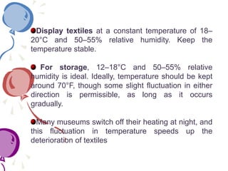 Display textiles at a constant temperature of 18–
20°C and 50–55% relative humidity. Keep the
temperature stable.
For storage, 12–18°C and 50–55% relative
humidity is ideal. Ideally, temperature should be kept
around 70°F, though some slight fluctuation in either
direction is permissible, as long as it occurs
gradually.
Many museums switch off their heating at night, and
this fluctuation in temperature speeds up the
deterioration of textiles
 