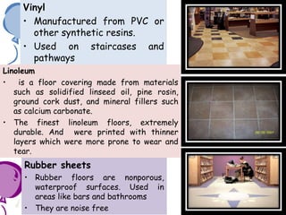 Vinyl
• Manufactured from PVC or
other synthetic resins.
• Used on staircases and
pathways
Linoleum
• is a floor covering made from materials
such as solidified linseed oil, pine rosin,
ground cork dust, and mineral fillers such
as calcium carbonate.
• The finest linoleum floors, extremely
durable. And were printed with thinner
layers which were more prone to wear and
tear.
Rubber sheets
• Rubber floors are nonporous,
waterproof surfaces. Used in
areas like bars and bathrooms
• They are noise free
 