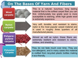 On The Bases Of Yarn And Fibers
Wool
carpets
Nylon
carpets
Polypro-
pylene
carpets
Polyester
Carpets
Very soft, durable, and resistant to stains,
nylon is the most popular carpet material and
is used in roughly three quarters of all
manufactured pieces.
They do not fade much over time. They are
non-allergenic, and in many cases this material
is crafted from recycled plastic bottles making
it eco-friendly.
Almost as soft as nylon, these fibers are
extremely resilient and resistant to stains,
mildew, and shedding.
This is a natural, luxurious, long lasting
material that is the softest carpet fiber you can
find. Unfortunately low grade wool is more
susceptible to staining, while high grade wool
is extremely expensive
 