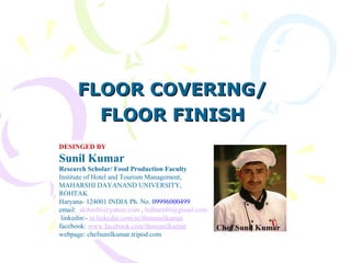 FLOOR COVERING/FLOOR COVERING/
FLOOR FINISHFLOOR FINISH
DESINGED BY
Sunil Kumar
Research Scholar/ Food Production Faculty
Institute of Hotel and Tourism Management,
MAHARSHI DAYANAND UNIVERSITY,
ROHTAK
Haryana- 124001 INDIA Ph. No. 09996000499
email: skihm86@yahoo.com , balhara86@gmail.com
linkedin:- in.linkedin.com/in/ihmsunilkumar
facebook: www.facebook.com/ihmsunilkumar
webpage: chefsunilkumar.tripod.com
 