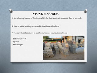 STONE FLOORING
Stone flooring is a type of flooring in which the floor is covered with stone slabs or stone tiles
Used in public buildings because of it durability and hardness
There are three basic types of rock from which we carve out stone floors:
Sedimentary rock
Igneous
Metamorphic

 
