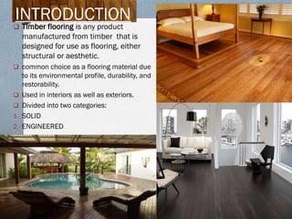 INTRODUCTION

 Timber flooring is any product

manufactured from timber that is
designed for use as flooring, either
structural or aesthetic.
 common choice as a flooring material due



1.
2.

to its environmental profile, durability, and
restorability.
Used in interiors as well as exteriors.
Divided into two categories:
SOLID
ENGINEERED

 