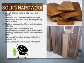 SOLID/HARDWOOD
 One of easiest ways to add value to a








home.
Cost effective, durable and classy, solid
wood floors are one of the few long-lasting
home fixtures
Made of planks milled from a single piece
of timber.
Many genuine timber floors are
immediately distinctive by the width of the
planking, weathered patina and distinctive
grain.
Can be self installed without calling the
professional.
Sizes:125x600x15mm,150x700x16mm

 
