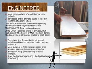 ENGINEERED
 most common type of wood flooring used

globally.
 composed of two or more layers of wood in
the form of a plank where
TOP LAYER :Aluminum oxide and is specially
treated to achieve high wear resistance.
SECOND LAYER :Real hardwood veneer.
CORE LAYER : stacked layers of plywood, HDF
(high density fiberboard) or MDF (medium density
fiberboard) lay at 90 degree angles to each other.
 This gives the flooring better structural

stability and bonded together under heat and
pressure.
 More suitable in high moisture areas or in
areas of frequent temperature changes.
 It does not warp or cup during climatic
changes.
 Sizes:24{T}X180{W}X1830{L},24{T}X190{W}X1
200-2400{L}

 