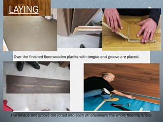 LAYING

Over the finished floor,wooden planks with tongue and groove are placed.

The tongue and groove are jotted into each othersimilarly the whole flooring is laid.

 
