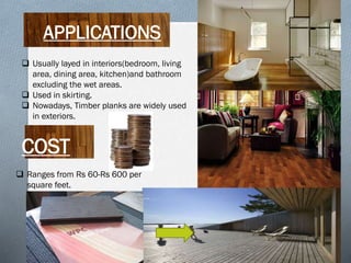 APPLICATIONS
 Usually layed in interiors(bedroom, living
area, dining area, kitchen)and bathroom
excluding the wet areas.
 Used in skirting.
 Nowadays, Timber planks are widely used
in exteriors.

COST
 Ranges from Rs 60-Rs 600 per
square feet.

 
