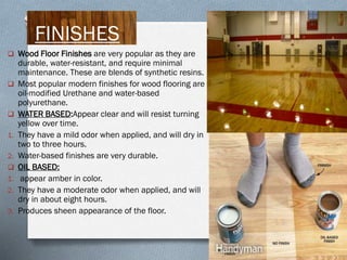 FINISHES
 Wood Floor Finishes are very popular as they are




1.
2.


1.
2.
3.

durable, water-resistant, and require minimal
maintenance. These are blends of synthetic resins.
Most popular modern finishes for wood flooring are
oil-modified Urethane and water-based
polyurethane.
WATER BASED:Appear clear and will resist turning
yellow over time.
They have a mild odor when applied, and will dry in
two to three hours.
Water-based finishes are very durable.
OIL BASED:
appear amber in color.
They have a moderate odor when applied, and will
dry in about eight hours.
Produces sheen appearance of the floor.

 