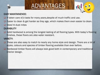 ADVANTAGES
EASY MAINTAINENCE:
 If taken care of,it lasts for many years,despite of much traffic and use.
 Easier to clean & get harder as they age, which makes them even easier to clean.
 Does’nt dust mites
DURABILITY
 Solid hardwood is among the longest lasting of all flooring types. With today’s flooring
finishes, these floors are also water resistant.
VARIETY:
 These are also easy to match to nearly any home style and design. There are a lot of
styles, colours and species of timber flooring available than ever before.
 Hardwood timber floors will always look good both in contemporary and traditional
interior design.

 