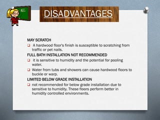 DISADVANTAGES
MAY SCRATCH
 A hardwood floor's finish is susceptible to scratching from
traffic or pet nails.
FULL BATH INSTALLATION NOT RECOMMENDED
 it is sensitive to humidity and the potential for pooling
water.
 Water from tubs and showers can cause hardwood floors to
buckle or warp.
LIMITED BELOW GRADE INSTALLATION
 not recommended for below grade installation due to
sensitive to humidity. These floors perform better in
humidity controlled environments.

 