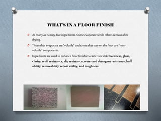 WHAT’S IN A FLOOR FINISH
O As many as twenty-five ingredients. Some evaporate while others remain after

drying.
O Those that evaporate are "volatile" and those that stay on the floor are "nonvolatile" components.
O Ingredients are used to enhance floor finish characteristics like hardness, gloss,
clarity, scuff resistance, slip resistance, water and detergent resistance, buff
ability, removability, recoat ability, and toughness.

 