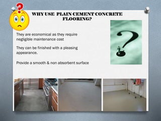 WHY USE PLAIN CEMENT CONCRETE
FLOORING?

They are economical as they require
negligible maintenance cost
They can be finished with a pleasing
appearance.
Provide a smooth & non absorbent surface

 
