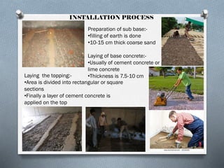 INSTALLATION PROCESS
Preparation of sub base:•filling of earth is done
•10-15 cm thick coarse sand
Laying of base concrete:•Usually of cement concrete or
lime concrete
Laying the topping:•Thickness is 7.5-10 cm
•Area is divided into rectangular or square
sections
•Finally a layer of cement concrete is
applied on the top

 