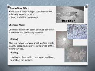 Freeze-Thaw Effect
•Concrete is very strong in compression but
relatively weak in tension.
• It can and often does crack.
DEFECTS
Chemical Attack
Chemical attack can occur because concrete
is alkaline and chemically reactive.
Crazing
This is a network of very small surface cracks
usually spreading out over large areas or the
entire surface.
Scaling
thin flakes of concrete come loose and flake
or peel off the surface

 