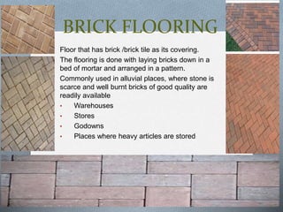BRICK FLOORING
Floor that has brick /brick tile as its covering.
The flooring is done with laying bricks down in a
bed of mortar and arranged in a pattern.
Commonly used in alluvial places, where stone is
scarce and well burnt bricks of good quality are
readily available
•
Warehouses
•
Stores
•
Godowns
•
Places where heavy articles are stored

 