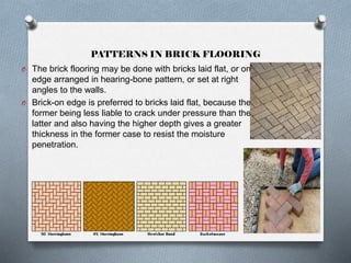 PATTERNS IN BRICK FLOORING
O The brick flooring may be done with bricks laid flat, or on

edge arranged in hearing-bone pattern, or set at right
angles to the walls.
O Brick-on edge is preferred to bricks laid flat, because the
former being less liable to crack under pressure than the
latter and also having the higher depth gives a greater
thickness in the former case to resist the moisture
penetration.

 