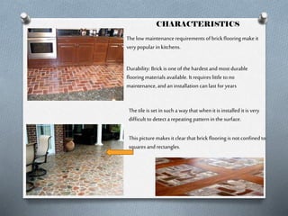 CHARACTERISTICS
The low maintenance requirements of brick flooring make it
very popular in kitchens.
Durability: Brick is one of the hardest and most durable
flooring materials available. It requires little to no
maintenance, and an installation can last for years
The tile is set in such a way that when it is installed it is very
difficult to detect a repeating pattern in the surface.
This picture makes it clear that brick flooring is not confined to
squares and rectangles.

 