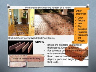 Promenade Brick Flooring Pattern on a Porch
Other
properties

Color
Texture
Heat
Slip
Resistant
 Hardness
 Replacem
ent
 Weight





Brick Kitchen Flooring With Inlaid Pine Beams
SIZES

Thin brick veneer as flooring

• Bricks are available in a range of
thicknesses,40mm to 100mm.
• For domestic use ,the 50mm -60mm
units are suitable.
• Road construction -80 mm thick units.
• Airports, ports and freight yard-100mm
thick units.

 