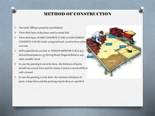 METHOD OF CONSTRUCTION
 The earth fillling is properly consolidated.
 10cm thick layer of dry clean sand is evenly laid.
 10cm thick layer of LIME CONCRETE (1:4:8) or LEAN CEMENT

CONCRETE (1:8:16) is laid, compacted and cured to form a base
concrete.
 Well soaked bricks are laid in CEMENT MORTAR (1:4) in any
desired bond pattern e.g. Herring Bond, Diagonal Bond or any
other suitable bond.
 In case the pointing is not to be done , the thickness of joints
should not exceed 2mm and the mortar in joints is struck off flush
with a trowel.
 In case the pointing is to be done, the minimum thickness of
joints is kept 6mm and the pointing may be done as specified.

 
